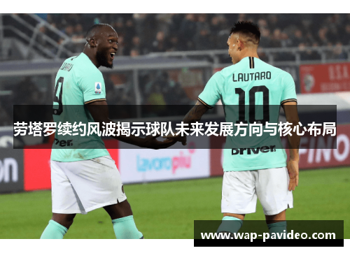 劳塔罗续约风波揭示球队未来发展方向与核心布局 劳塔罗续约风波揭示球队未来发展方向与核心布局