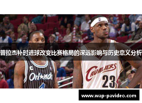 普拉杰补时进球改变比赛格局的深远影响与历史意义分析 普拉杰补时进球改变比赛格局的深远影响与历史意义分析