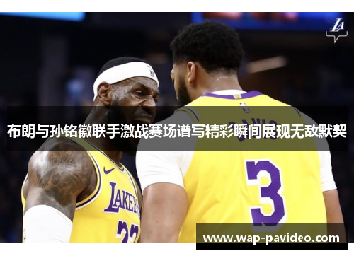 布朗与孙铭徽联手激战赛场谱写精彩瞬间展现无敌默契 布朗与孙铭徽联手激战赛场谱写精彩瞬间展现无敌默契