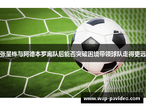 张呈栋与阿德本罗离队后能否突破困境带领球队走得更远 张呈栋与阿德本罗离队后能否突破困境带领球队走得更远