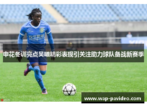 申花冬训亮点吴曦精彩表现引关注助力球队备战新赛季 申花冬训亮点吴曦精彩表现引关注助力球队备战新赛季