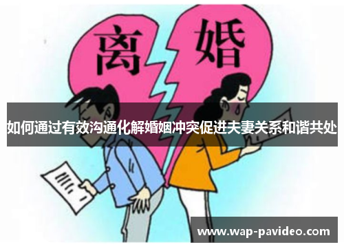 如何通过有效沟通化解婚姻冲突促进夫妻关系和谐共处 如何通过有效沟通化解婚姻冲突促进夫妻关系和谐共处