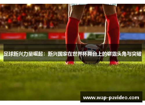 足球新兴力量崛起:新兴国家在世界杯舞台上的崭露头角与突破 足球新兴力量崛起:新兴国家在世界杯舞台上的崭露头角与突破