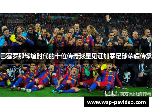 巴塞罗那辉煌时代的十位传奇球星见证加泰足球荣耀传承