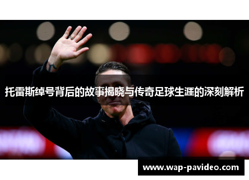 托雷斯绰号背后的故事揭晓与传奇足球生涯的深刻解析