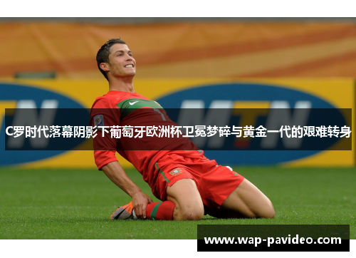 C罗时代落幕阴影下葡萄牙欧洲杯卫冕梦碎与黄金一代的艰难转身