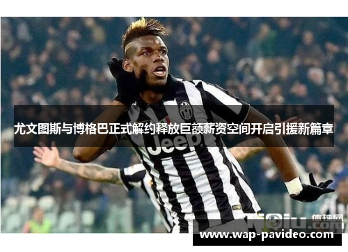 尤文图斯与博格巴正式解约释放巨额薪资空间开启引援新篇章