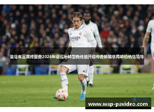 皇马官宣莫德里奇2026年退役后转型教练组开启传奇新篇章再续伯纳乌情缘