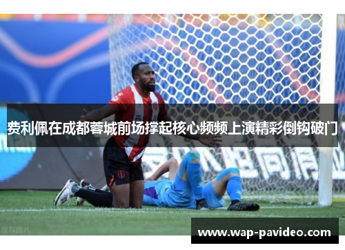 费利佩在成都蓉城前场撑起核心频频上演精彩倒钩破门